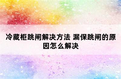 冷藏柜跳闸解决方法 漏保跳闸的原因怎么解决